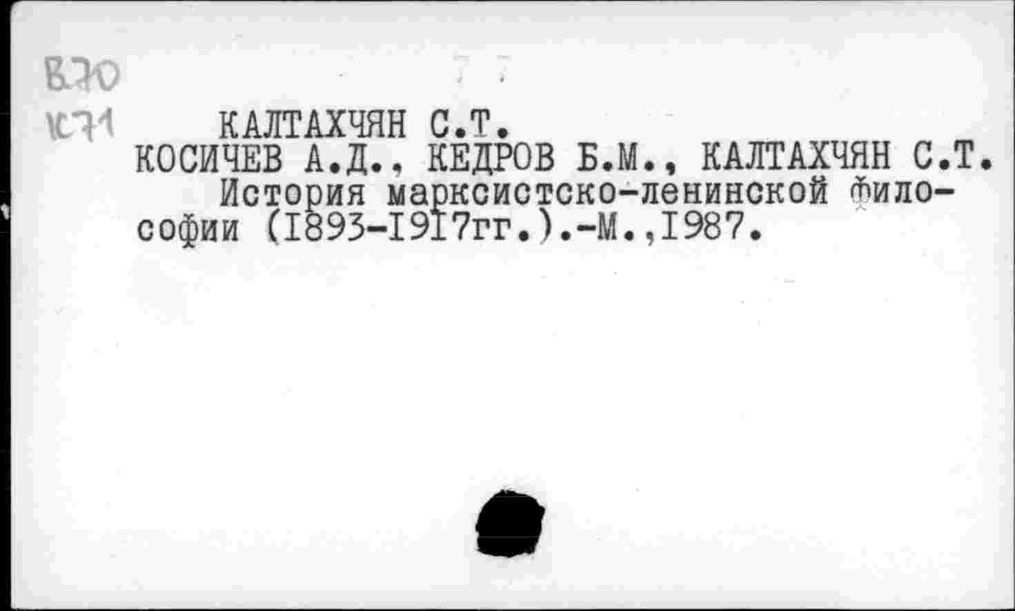 ﻿Е5Ю	7 7
КТ1 КАЛТАХЧЯН С.Т.
КОСИЧЕВ А.Д.. КЕДРОВ Б.М., КАЛТАХЧЯН С.Т История марксистско-ленинской Философии (1895-1917гг.).-М.,1987.